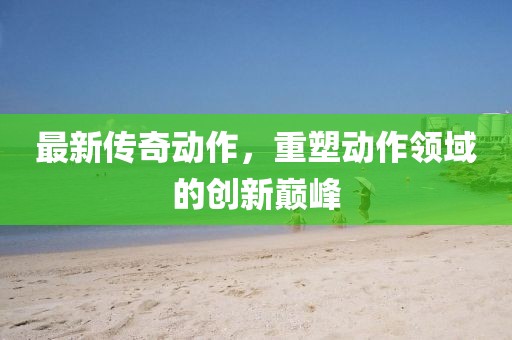 最新传奇动作，重塑动作领域的创新巅峰