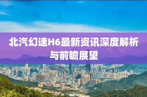 北汽幻速H6最新资讯深度解析与前瞻展望