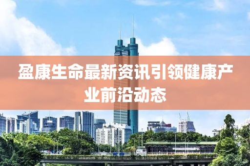 盈康生命最新资讯引领健康产业前沿动态