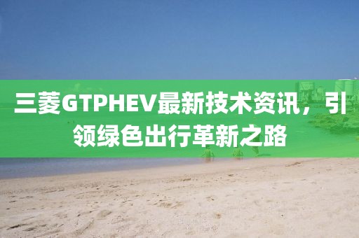 三菱GTPHEV最新技术资讯，引领绿色出行革新之路