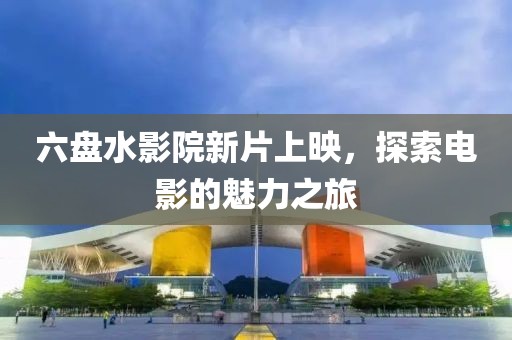 六盘水影院新片上映，探索电影的魅力之旅