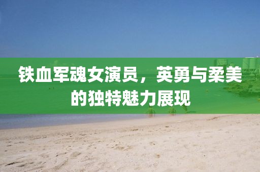 铁血军魂女演员，英勇与柔美的独特魅力展现