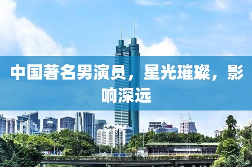 中国著名男演员，星光璀璨，影响深远