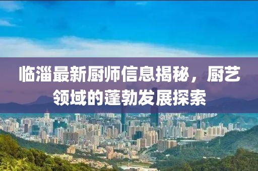 临淄最新厨师信息揭秘，厨艺领域的蓬勃发展探索