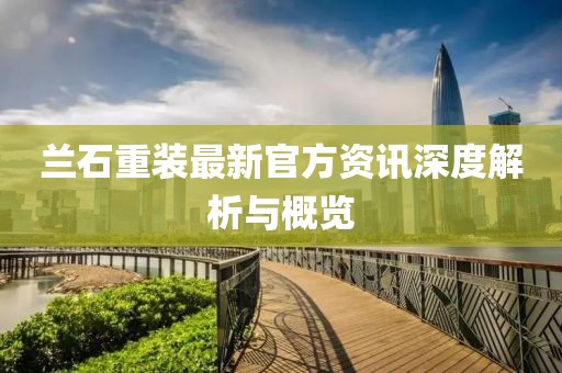 兰石重装最新官方资讯深度解析与概览