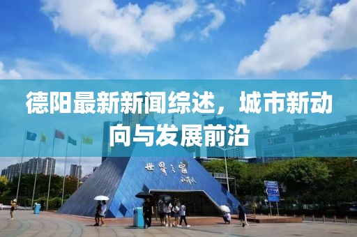 德阳最新新闻综述，城市新动向与发展前沿