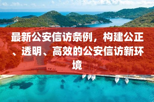 最新公安信访条例，构建公正、透明、高效的公安信访新环境