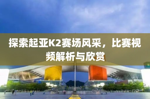 探索起亚K2赛场风采，比赛视频解析与欣赏