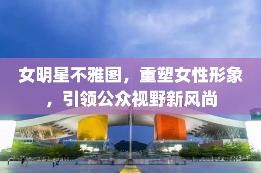 女明星不雅图，重塑女性形象，引领公众视野新风尚