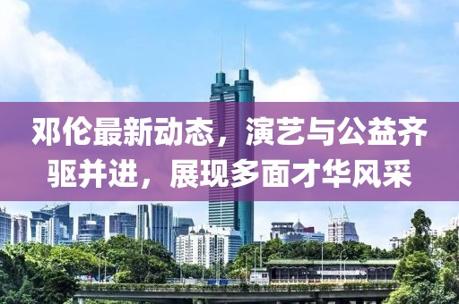 邓伦最新动态，演艺与公益齐驱并进，展现多面才华风采