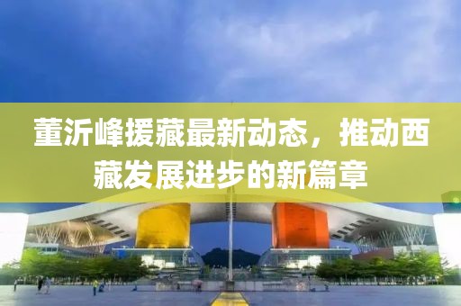 董沂峰援藏最新动态，推动西藏发展进步的新篇章