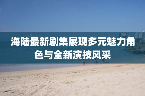 海陆最新剧集展现多元魅力角色与全新演技风采