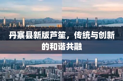 丹寨县新版芦笙，传统与创新的和谐共融