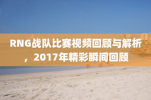 RNG战队比赛视频回顾与解析，2017年精彩瞬间回顾