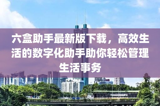 六盒助手最新版下载，高效生活的数字化助手助你轻松管理生活事务