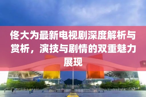 佟大为最新电视剧深度解析与赏析，演技与剧情的双重魅力展现