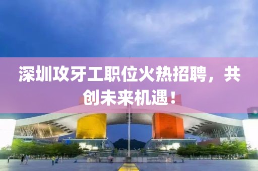 深圳攻牙工职位火热招聘，共创未来机遇！