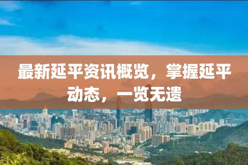 最新延平资讯概览，掌握延平动态，一览无遗