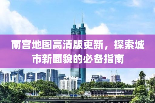 南宫地图高清版更新，探索城市新面貌的必备指南