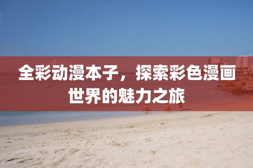 全彩动漫本子，探索彩色漫画世界的魅力之旅