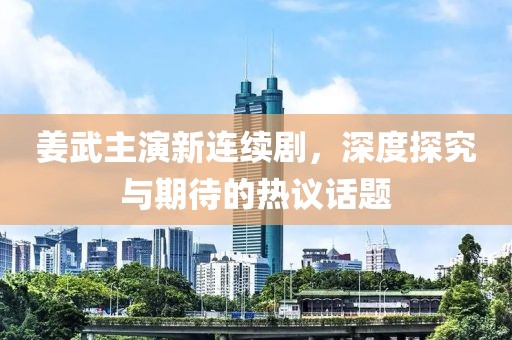 姜武主演新连续剧，深度探究与期待的热议话题