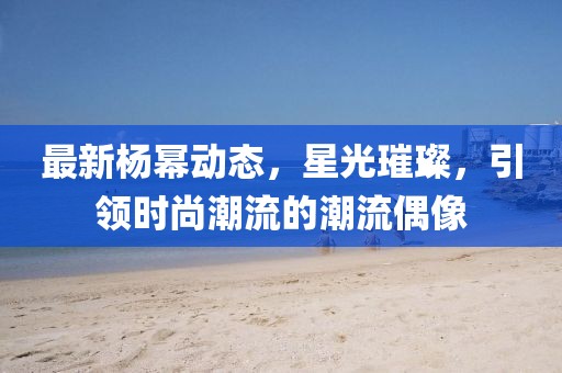 最新杨幂动态，星光璀璨，引领时尚潮流的潮流偶像