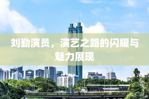 刘勤演员，演艺之路的闪耀与魅力展现
