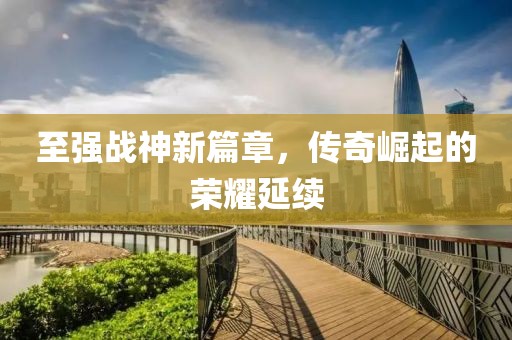 至强战神新篇章，传奇崛起的荣耀延续