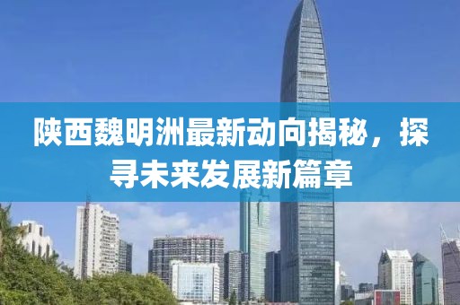 陕西魏明洲最新动向揭秘，探寻未来发展新篇章