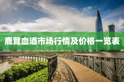 鹿茸血酒市场行情及价格一览表