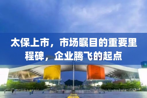太保上市，市场瞩目的重要里程碑，企业腾飞的起点