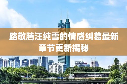路敬腾汪纯雪的情感纠葛最新章节更新揭秘