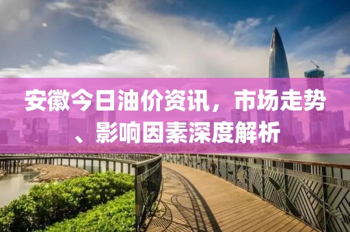 安徽今日油价资讯，市场走势、影响因素深度解析