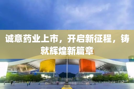 诚意药业上市，开启新征程，铸就辉煌新篇章