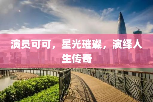 演员可可，星光璀璨，演绎人生传奇