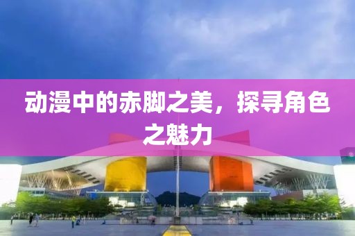 动漫中的赤脚之美，探寻角色之魅力