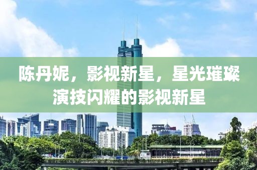 陈丹妮，影视新星，星光璀璨演技闪耀的影视新星