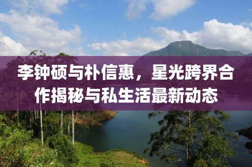 李钟硕与朴信惠，星光跨界合作揭秘与私生活最新动态