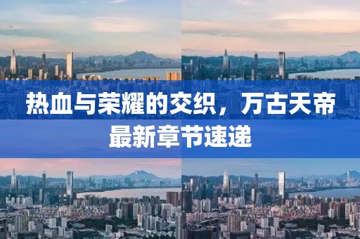 热血与荣耀的交织，万古天帝最新章节速递