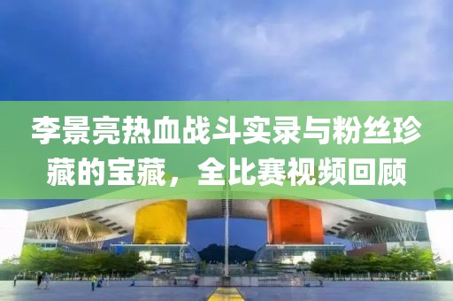 李景亮热血战斗实录与粉丝珍藏的宝藏，全比赛视频回顾