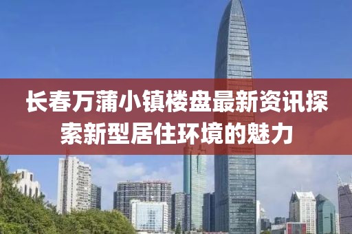 长春万蒲小镇楼盘最新资讯探索新型居住环境的魅力
