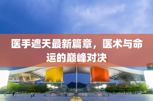 医手遮天最新篇章，医术与命运的巅峰对决