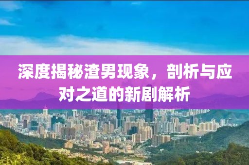 深度揭秘渣男现象，剖析与应对之道的新剧解析