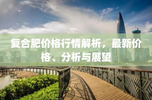 复合肥价格行情解析，最新价格、分析与展望