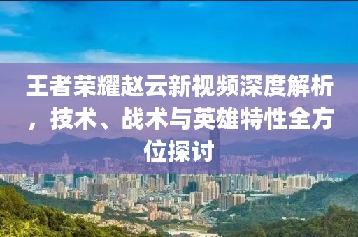 王者荣耀赵云新视频深度解析，技术、战术与英雄特性全方位探讨