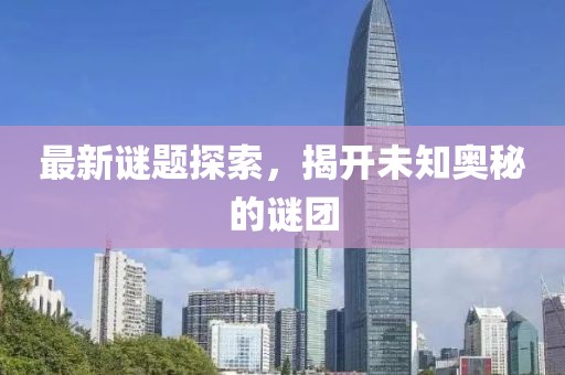 最新谜题探索，揭开未知奥秘的谜团
