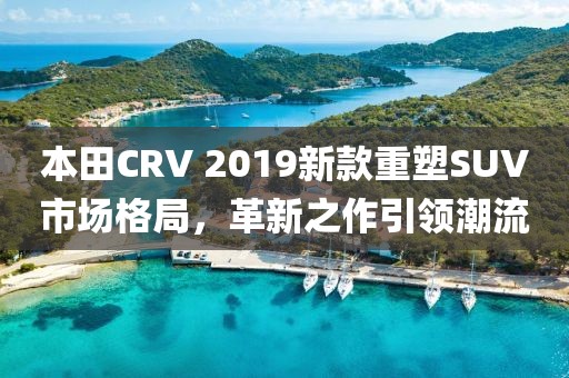 本田CRV 2019新款重塑SUV市场格局，革新之作引领潮流