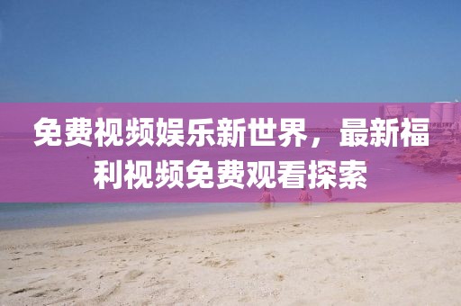 免费视频娱乐新世界，最新福利视频免费观看探索