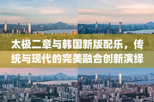 太极二章与韩国新版配乐，传统与现代的完美融合创新演绎