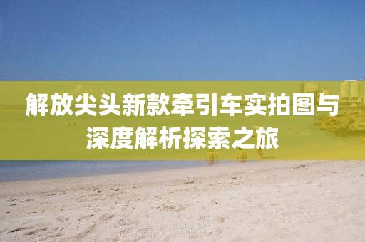 解放尖头新款牵引车实拍图与深度解析探索之旅